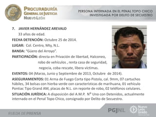 PERSONA INTERNADA EN EL PENAL TOPO CHICO 
INVESTIGADA POR DELITO DE SECUESTRO 
7. JAVIER HERNÁNDEZ AREVALO 
33 años de edad. 
FECHA DETENCIÓN: Octubre 25 de 2014. 
LUGAR: Col. Centro, Mty, N.L. 
BANDA: “Güero del Arroyo”. 
PARTICIPACIÓN: directa en Privación de libertad, Halconeo, 
robo de vehículos , renta casa de seguridad, 
negocia, coba rescate, libera víctimas. 
EVENTOS: 04 (Marzo, Junio y Septiembre de 2013, Octubre de 2014). 
ASEGURAMIENTOS: 01 Arma de Fuego Corta tipo Pistola, cal. 9mm, 07 cartuchos 
hábiles, 34 bolsas con hierba verde con características de marihuana, 01 vehículo 
Pontiac Tipo Grand AM, placas de N.L. sin reporte de robo, 02 teléfonos celulares. 
SITUACIÓN JURÍDICA: A disposición del A.M.P. N° Uno con Detenidos, actualmente 
internado en el Penal Topo Chico, consignado por Delito de Secuestro. 
 