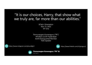 “It is our choices, Harry, that show what
we truly are, far more than our abilities.”
https://www.linkedin.com/in/ponguru/
B.Tech. Orientation
Nov 15, 2022
IIIT Una
Ponnurangam Kumaraguru (“PK”)
#ProfGiri CS IIIT Hyderabad
ACM Distinguished Member
TEDx Speaker
https://www.instagram.com/pk.profgiri/
 