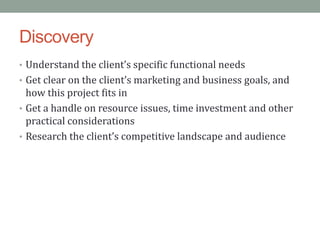 Discovery
• Understand the client’s specific functional needs
• Get clear on the client’s marketing and business goals, and
  how this project fits in
• Get a handle on resource issues, time investment and other
  practical considerations
• Research the client’s competitive landscape and audience
 