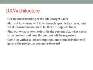 UX/Architecture
• Get an understanding of the site’s target users
• Map out how users will flow through specific key tasks, and
  what information needs to be there to support them
• Find out what content exists for the current site, what needs
  to be created, and how the content will be organized
• Come up with a set of assumptions, and standards that will
  govern the project as you move forward
 