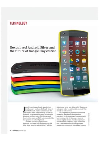 Technology
88 | GlobeAsia November 2014
J
ust a few weeks ago, Google launched two
new hardware products, the Google Nexus 6
and the Nexus 9. For the uninitiated, in the
past Google’s Nexus line had always focused on
providing its devotees with upper- to mid-range
phones at excellent prices. This time around,
however, the prices are fairly astronomical while
the specs too are rather high end.
But what do these changes mean in
particular for Google Play edition devices, and
what of the rumored Android Silver? Will Play
edition soon go the way of the dodo? The answer,
as they say in the west, is that this town ain’t big
enough for both of them.
The Google Nexus program’s raison d’etre
has always been a pure vanilla Android
experience for developers and consumers who
have no interest in the bloatware inherent
in most flagship phones from the majority of
manufacturers. Generally Google collaborates
with a selected manufacturer every time it
releases a new version of Android and ensures
PHOTOCOURTESYOFNEXUS
Nexus lives! Android Silver and
the future of Google Play edition
 
