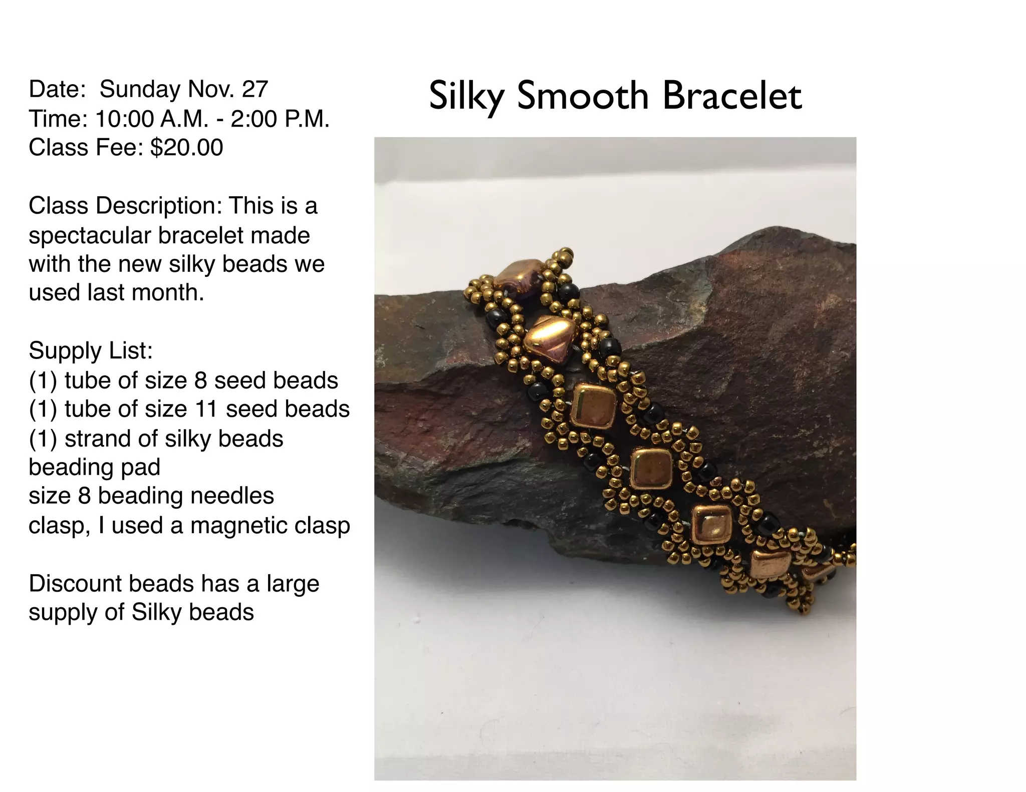 Date: Sunday Nov. 27
Time: 10:00 A.M. - 2:00 P.M.
Class Fee: $20.00
Class Description: This is a
spectacular bracelet made
with the new silky beads we
used last month.
Supply List:
(1) tube of size 8 seed beads
(1) tube of size 11 seed beads
(1) strand of silky beads
beading pad
size 8 beading needles
clasp, I used a magnetic clasp
Discount beads has a large
supply of Silky beads
Silky Smooth Bracelet