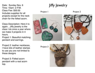Date: Sunday Nov. 6
Time: 10am -2 P.M.
Class Fee: $50.00
Includes supplies for all
projects except for the neck
chain for the felted acorn.
Class Description: Here it is
again…Jiffy jewelry is the
class I do once a year where
we make 3 projects in 4
hours.
Project 1: Beautiful matching
pendant and earrings.
Project 2: leather necklaces,
I have lots of leather stamps
to use you are not limited to
these designs
Project 3: Felted acorn
pendant with a real acorn
top.
Jiffy Jewelry
Project 1 Project 2
Project 3
 
