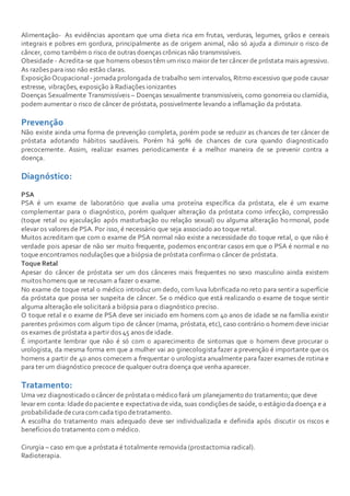 Alimentação- As evidências apontam que uma dieta rica em frutas, verduras, legumes, grãos e cereais
integrais e pobres em gordura, principalmente as de origem animal, não só ajuda a diminuir o risco de
câncer, como também o risco de outras doenças crônicas não transmissíveis.
Obesidade - Acredita-se que homens obesos têm um risco maior de ter câncer de próstata mais agressivo.
As razões para isso não estão claras.
Exposição Ocupacional - jornada prolongada de trabalho sem intervalos, Ritmo excessivo que pode causar
estresse, vibrações, exposição à Radiações ionizantes
Doenças Sexualmente Transmissíveis – Doenças sexualmente transmissíveis, como gonorreia ou clamídia,
podem aumentar o risco de câncer de próstata, possivelmente levando a inflamação da próstata.
Prevenção
Não existe ainda uma forma de prevenção completa, porém pode se reduzir as chances de ter câncer de
próstata adotando hábitos saudáveis. Porém há 90% de chances de cura quando diagnosticado
precocemente. Assim, realizar exames periodicamente é a melhor maneira de se prevenir contra a
doença.
Diagnóstico:
PSA
PSA é um exame de laboratório que avalia uma proteína específica da próstata, ele é um exame
complementar para o diagnóstico, porém qualquer alteração da próstata como infecção, compressão
(toque retal ou ejaculação após masturbação ou relação sexual) ou alguma alteração hormonal, pode
elevar os valores de PSA. Por isso, é necessário que seja associado ao toque retal.
Muitos acreditam que com o exame de PSA normal não existe a necessidade do toque retal, o que não é
verdade pois apesar de não ser muito frequente, podemos encontrar casos em que o PSA é normal e no
toque encontramos nodulações que a biópsia de próstata confirma o câncer de próstata.
Toque Retal
Apesar do câncer de próstata ser um dos cânceres mais frequentes no sexo masculino ainda existem
muitos homens que se recusam a fazer o exame.
No exame de toque retal o médico introduz um dedo, com luva lubrificada no reto para sentir a superfície
da próstata que possa ser suspeita de câncer. Se o médico que está realizando o exame de toque sentir
alguma alteração ele solicitará a biópsia para o diagnóstico preciso.
O toque retal e o exame de PSA deve ser iniciado em homens com 40 anos de idade se na família existir
parentes próximos com algum tipo de câncer (mama, próstata, etc), caso contrário o homem deve iniciar
os exames de próstata a partir dos 45 anos de idade.
É importante lembrar que não é só com o aparecimento de sintomas que o homem deve procurar o
urologista, da mesma forma em que a mulher vai ao ginecologista fazer a prevenção é importante que os
homens a partir de 40 anos comecem a frequentar o urologista anualmente para fazer exames de rotina e
para ter um diagnóstico precoce de qualquer outra doença que venha aparecer.
Tratamento:
Uma vez diagnosticado o câncer de próstatao médico fará um planejamento do tratamento;que deve
levar em conta: Idadedo pacientee expectativadevida, suas condições de saúde, o estágio dadoença e a
probabilidadedecuracom cada tipo detratamento.
A escolha do tratamento mais adequado deve ser individualizada e definida após discutir os riscos e
benefícios do tratamento com o médico.
Cirurgia – caso em que a próstata é totalmente removida (prostactomia radical).
Radioterapia.
 
