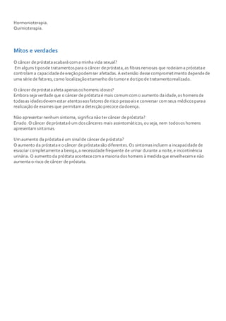 Hormonioterapia.
Quimioterapia.
Mitos e verdades
O câncer depróstataacabará com a minha vida sexual?
Em alguns tiposde tratamentospara o câncer depróstata,as fibras nervosas que rodeiama próstatae
controlama capacidadedeereção podemser afetadas. A extensão desse comprometimento dependede
uma série de fatores, como localização etamanho do tumor e do tipo de tratamento realizado.
O câncer depróstataafeta apenas os homens idosos?
Embora seja verdade que o câncer de próstataé mais comum com o aumento da idade,os homens de
todasas idadesdevem estar atentosaos fatores de risco pessoais e conversar com seus médicos paraa
realização de exames que permitama detecção precoce dadoença.
Não apresentar nenhum sintoma, significanão ter câncer de próstata?
Errado. O câncer depróstataé um dos cânceres mais assintomáticos, ou seja, nem todosos homens
apresentam sintomas.
Um aumento da próstataé um sinal de câncer depróstata?
O aumento da próstatae o câncer de próstatasão diferentes. Os sintomas incluem a incapacidadede
esvaziar completamentea bexiga,a necessidade frequente de urinar durante a noite,e incontinência
urinária. O aumento da próstataacontececom a maioria doshomens à medidaque envelhecem e não
aumenta o risco de câncer de próstata.
 