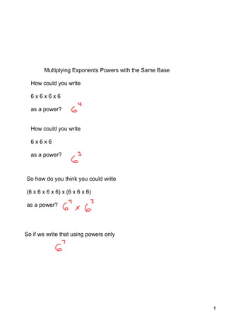 Multiplying Exponents Powers with the Same Base

  How could you write

  6 x 6 x 6 x 6

  as a power?


  How could you write

  6 x 6 x 6

  as a power?



So how do you think you could write

(6 x 6 x 6 x 6) x (6 x 6 x 6)

as a power?




So if we write that using powers only




                                                          1
 