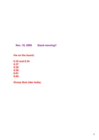 Nov. 18, 2009        Good morning!!



Hw on the board:

6.32 and 6.34
6.37
6.38
6.59
6.61
6.64

Group Quiz later today




                                       1
 