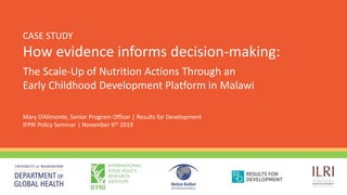 CASE STUDY
How evidence informs decision-making:
Mary D’Alimonte, Senior Program Officer | Results for Development
IFPRI Policy Seminar | November 6th 2019
The Scale-Up of Nutrition Actions Through an
Early Childhood Development Platform in Malawi
 