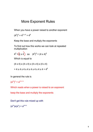 More Exponent Rules

   When you have a power raised to another exponent

   (42)4 = 42 x 4 = 48

   Keep the base and multiply the exponents

   To find out how this works we can look at repeated 
   multiplication

   42 = 4 x 4     so    (42)4 = (4 x 4)4
   Which is equal to

   (4 x 4) x (4 x 4) x (4 x 4) x (4 x 4)

   = 4 x 4 x 4 x 4 x 4 x 4 x 4 x 4 = 48


In general the rule is

(am)n = am x n 

Which reads when a power is raised to an exponent

keep the base and multiply the exponents


Don't get this rule mixed up with

(am)x(an) = am+n




                                                         1
 