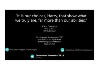 “It is our choices, Harry, that show what
we truly are, far more than our abilities.”
https://www.linkedin.com/in/ponguru/
B.Tech. Orientation
Nov 2, 2022
IIIT Hyderabad
Ponnurangam Kumaraguru (“PK”)
#ProfGiri CS IIIT Hyderabad
ACM Distinguished Member
TEDx Speaker
https://www.instagram.com/pk.profgiri/
 