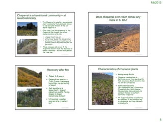 1/6/2013



Chaparral is a transitional community – at
least historically                                                                                                                 Does chaparral ever reach climax any
                                                                                                                                            more in S. CA?
                                                                        The Chaparral is usually a successional
                                                                         plant community that gradually moves
                                                                         to oak and pine forest, if the soil
                                                                         depth supports it
                                                                        Over time, just the presence of the
                                                                         Chaparral can change the actual
                                                                         characteristics of a site:
http://picasaweb.google.com/guidesharon/Spring#5274932832288037602
                                                                           change the pH one unit
                                                                           effectively ‘double’ the precipitation
                                                                           produce a litter layer (mulch layer of
                                                                            leaves) in which the pines and oaks can
                                                                            germinate.
                                                                        These changes only occur if the
                                                                         chaparral doesn't burn for decades or
                                                                         maybe centuries - no one really knows
                                                                         the time line.
                                                                                                    © Project SOUND                                                                                      © Project SOUND
http://room42.wikispaces.com/Savanna+Climate




                                                                               Recovery after fire                                         Characteristics of chaparral plants
                                                                                                                                                                                Mainly woody shrubs
                                                                               Takes 3-4 years
                                                                                                                                                                                Chaparral communities in
                                                                               Depends on species –                                                                             California occur from sea level to
                                                                                first 2 years recovery                                                                           high mountains. Each elevation has
                                                                                by either re-sprouting                                                                           its own mix of species
 http://www.laspilitas.com/easy/easy_wildflower_picture.htm                     or seed                                                                                         Plants like manzanita
                                                                                                                                                                                 (Arctostaphylos spp.) Ceanothus
                                                                               Soil moisture is                                                                                 (Ceanothus spp.) and chamise
                                                                                important – higher                                                                               (Adenostema fasciculatum) are
                                                                                elevation and N-facing                                                                           common themes in southern
                                                                                slopes in lower                                                                                  California chaparral.
                                                                                elevations do best
                                                                                                                                                                                All chaparral plants in California
                                                                               Ultimately, smaller                                                                              are adapted to wet winters and
                                                                                species are crowded                                                                              dry summers, and they like well-
                                                                                out                                                                                              drained soils.
                                                                                                                      http://interwork.sdsu.edu/fire/resources/Chaparral.htm


                                                                                                    © Project SOUND                                                                                      © Project SOUND
http://www.laspilitas.com/nature-of-california/communities/chaparral




                                                                                                                                                                                                                                 5
 