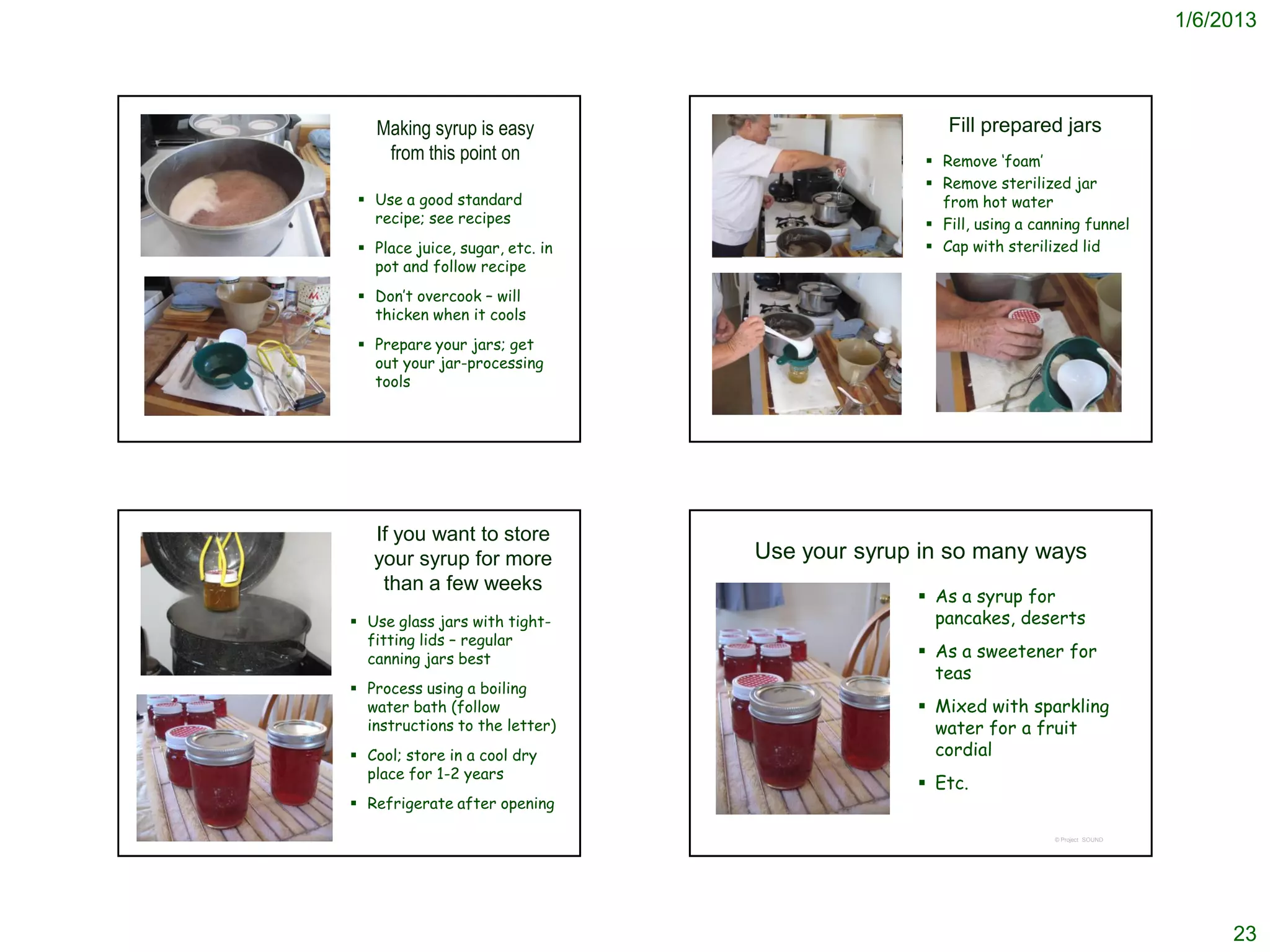 1/6/2013




   Making syrup is easy                            Fill prepared jars
    from this point on                           Remove ‘foam’
                                                 Remove sterilized jar
  Use a good standard                            from hot water
   recipe; see recipes                           Fill, using a canning funnel
  Place juice, sugar, etc. in                   Cap with sterilized lid
   pot and follow recipe
  Don’t overcook – will
   thicken when it cools
  Prepare your jars; get
   out your jar-processing
   tools




   If you want to store
   your syrup for more           Use your syrup in so many ways
    than a few weeks
                                                As a syrup for
 Use glass jars with tight-                     pancakes, deserts
  fitting lids – regular
  canning jars best                             As a sweetener for
                                                 teas
 Process using a boiling
  water bath (follow                            Mixed with sparkling
  instructions to the letter)                    water for a fruit
 Cool; store in a cool dry                      cordial
  place for 1-2 years
                                                Etc.
 Refrigerate after opening

                                                                   © Project SOUND




                                                                                          23
 
