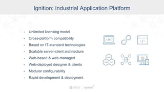 One Universal Platform for HMI, SCADA, MES & IIoT:
• Unlimited licensing model
• Cross-platform compatibility
• Based on IT-standard technologies
• Scalable server-client architecture
• Web-based & web-managed
• Web-deployed designer & clients
• Modular configurability
• Rapid development & deployment
Ignition: Industrial Application Platform
 