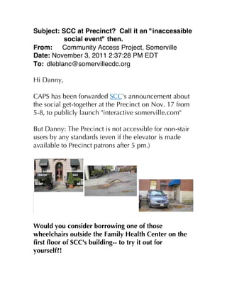 Subject: SCC at Precinct? Call it an "inaccessible
          social event" then.
From:    Community Access Project, Somerville
Date: November 3, 2011 2:37:28 PM EDT
To: dleblanc@somervillecdc.org

Hi Danny,

CAPS has been forwarded SCC's announcement about
the social get-together at the Precinct on Nov. 17 from
5-8, to publicly launch "interactive somerville.com"

But Danny: The Precinct is not accessible for non-stair
users by any standards (even if the elevator is made
available to Precinct patrons after 5 pm.)




Would you consider borrowing one of those
wheelchairs outside the Family Health Center on the
first floor of SCC's building-- to try it out for
yourself?!
 