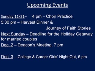 Upcoming Events
Sunday 11/21– 4 pm – Choir Practice
5:30 pm – Harvest Dinner &
Journey of Faith Stories
Next Sunday – Deadline for the Holiday Getaway
for married couples
Dec. 2 – Deacon’s Meeting, 7 pm
Dec. 3 – College & Career Girls’ Night Out, 6 pm
 