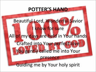 POTTER’S HAND
  Beautiful Lord, Wonderful Savior
           I know for sure
All of my days are held in Your hands
    Crafted into Your perfect love
    You gently called me into Your
               presence
    Guiding me by Your holy spirit
 