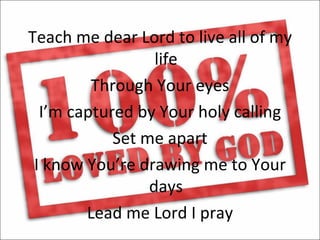 Teach me dear Lord to live all of my
                  life
         Through Your eyes
  I’m captured by Your holy calling
            Set me apart
 I know You’re drawing me to Your
                 days
        Lead me Lord I pray
 