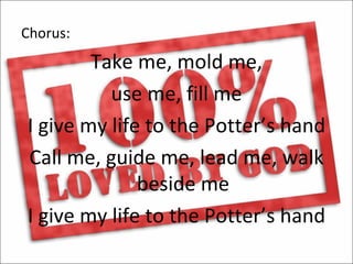 Chorus:
        Take me, mold me,
          use me, fill me
I give my life to the Potter’s hand
Call me, guide me, lead me, walk
              beside me
I give my life to the Potter’s hand
 