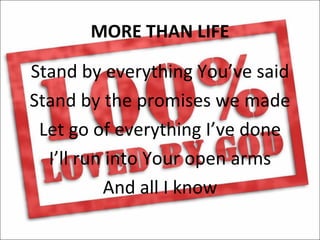 MORE THAN LIFE

Stand by everything You’ve said
Stand by the promises we made
 Let go of everything I’ve done
  I’ll run into Your open arms
          And all I know
 