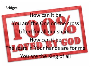 Bridge:
           How can it be
  You are the One on the cross
     Lifted for all our shame
           How can it be
The scars in Your hands are for me
      You are the King of all
 