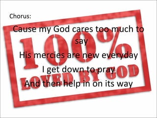 Chorus:
 Cause my God cares too much to
                say
  His mercies are new everyday
       I get down to pray
   And then help in on its way
 
