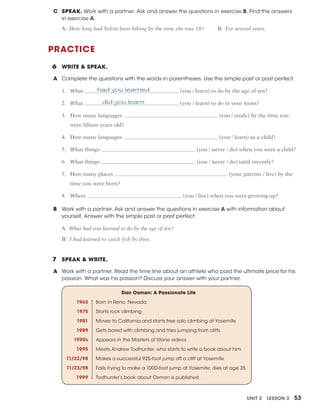 Unit 2 Lesson 3 53
PRACTICE
6 WRITE & SPEAK.
A Complete the questions with the words in parentheses. Use the simple past or past perfect.
1. What had you learned (you / learn) to do by the age of ten?
2. What did you learn (you / learn) to do in your teens?
3. How many languages (you / study) by the time you
were fifteen years old?
4. How many languages (you / learn) as a child?
5. What things (you / never / do) when you were a child?
6. What things (you / never / do) until recently?
7. How many places (your parents / live) by the
time you were born?
8. Where (you / live) when you were growing up?
B Work with a partner. Ask and answer the questions in exercise A with information about
yourself. Answer with the simple past or past perfect.
A: What had you learned to do by the age of ten?
B: I had learned to catch fish by then.
7 SPEAK & WRITE.
A Work with a partner. Read the time line about an athlete who paid the ultimate price for his
passion. What was his passion? Discuss your answer with your partner.
Dan Osman: A Passionate Life
1963 Born in Reno, Nevada
1975 Starts rock climbing
1981 Moves to California and starts free solo climbing at Yosemite
1989 Gets bored with climbing and tries jumping from cliffs
1990s Appears in the Masters of Stone videos
1995 Meets Andrew Todhunter, who starts to write a book about him
11/22/98 Makes a successful 925-foot jump off a cliff at Yosemite
11/23/98 Fails trying to make a 1000-foot jump at Yosemite; dies at age 35
1999 Todhunter’s book about Osman is published
C SPEAK. Work with a partner. Ask and answer the questions in exercise B. Find the answers
in exercise A.
A: How long had Sylvia been hiking by the time she was 18? B: For several years.
 