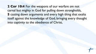 2 Cor 10:4 For the weapons of our warfare are not
carnal but mighty in God for pulling down strongholds,
5 casting down arguments and every high thing that exalts
itself against the knowledge of God, bringing every thought
into captivity to the obedience of Christ,	

	

	

 