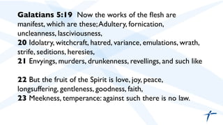Galatians 5:19  Now the works of the ﬂesh are
manifest, which are these;Adultery, fornication,
uncleanness, lasciviousness,	

20 Idolatry, witchcraft, hatred, variance, emulations, wrath,
strife, seditions, heresies,	

21 Envyings, murders, drunkenness, revellings, and such like	

	

22 But the fruit of the Spirit is love, joy, peace,
longsuffering, gentleness, goodness, faith,	

23 Meekness, temperance: against such there is no law.	

	

	

	

 