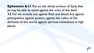 Ephesians 6:11 Put on the whole armour of God, that
ye may be able to stand against the wiles of the devil.	

12 For we wrestle not against ﬂesh and blood, but against
principalities, against powers, against the rulers of the
darkness of this world, against spiritual wickedness in high
places.	

	

	

 
