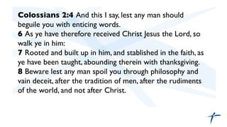 Colossians 2:4 And this I say, lest any man should
beguile you with enticing words.	

6 As ye have therefore received Christ Jesus the Lord, so
walk ye in him:	

7 Rooted and built up in him, and stablished in the faith, as
ye have been taught, abounding therein with thanksgiving.	

8 Beware lest any man spoil you through philosophy and
vain deceit, after the tradition of men, after the rudiments
of the world, and not after Christ.	

	

	

	

 