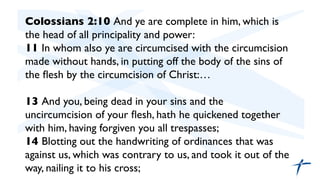Colossians 2:10 And ye are complete in him, which is
the head of all principality and power:	

11 In whom also ye are circumcised with the circumcision
made without hands, in putting off the body of the sins of
the ﬂesh by the circumcision of Christ:…	

	

13 And you, being dead in your sins and the
uncircumcision of your ﬂesh, hath he quickened together
with him, having forgiven you all trespasses;	

14 Blotting out the handwriting of ordinances that was
against us, which was contrary to us, and took it out of the
way, nailing it to his cross;	

	

	

 
