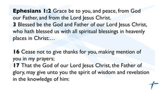 Ephesians 1:2 Grace be to you, and peace, from God
our Father, and from the Lord Jesus Christ.	

3 Blessed be the God and Father of our Lord Jesus Christ,
who hath blessed us with all spiritual blessings in heavenly
places in Christ:…	

	

16 Cease not to give thanks for you, making mention of
you in my prayers;	

17 That the God of our Lord Jesus Christ, the Father of
glory, may give unto you the spirit of wisdom and revelation
in the knowledge of him:	

	

	

	

 