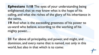 Ephesians 1:18 The eyes of your understanding being
enlightened; that ye may know what is the hope of his
calling, and what the riches of the glory of his inheritance in
the saints,	

19 And what is the exceeding greatness of his power to
us-ward who believe, according to the working of his
mighty power,…	

	

21 Far above all principality, and power, and might, and
dominion, and every name that is named, not only in this
world, but also in that which is to come:	

	

	

 