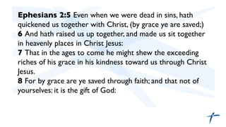 Ephesians 2:5 Even when we were dead in sins, hath
quickened us together with Christ, (by grace ye are saved;)	

6 And hath raised us up together, and made us sit together
in heavenly places in Christ Jesus:	

7 That in the ages to come he might shew the exceeding
riches of his grace in his kindness toward us through Christ
Jesus.	

8 For by grace are ye saved through faith; and that not of
yourselves: it is the gift of God:	

	

	

 