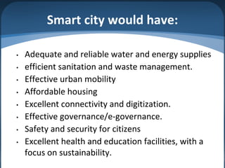Smart city would have:
• Adequate and reliable water and energy supplies
• efficient sanitation and waste management.
• Effective urban mobility
• Affordable housing
• Excellent connectivity and digitization.
• Effective governance/e-governance.
• Safety and security for citizens
• Excellent health and education facilities, with a
focus on sustainability.
 