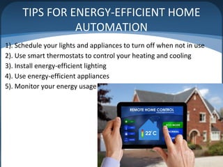 TIPS FOR ENERGY-EFFICIENT HOME
AUTOMATION
1). Schedule your lights and appliances to turn off when not in use
2). Use smart thermostats to control your heating and cooling
3). Install energy-efficient lighting
4). Use energy-efficient appliances
5). Monitor your energy usage
 