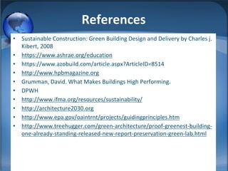 References
• Sustainable Construction: Green Building Design and Delivery by Charles j.
Kibert, 2008
• https://www.ashrae.org/education
• https://www.azobuild.com/article.aspx?ArticleID=8514
• http://www.hpbmagazine.org
• Grumman, David. What Makes Buildings High Performing.
• DPWH
• http://www.ifma.org/resources/sustainability/
• http://architecture2030.org
• http://www.epa.gov/oaintrnt/projects/guidingprinciples.htm
• http://www.treehugger.com/green-architecture/proof-greenest-building-
one-already-standing-released-new-report-preservation-green-lab.html
 