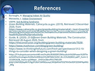 References
• Burroughs, H. Managing Indoor Air Quality
• Morawska, L. Indoor Environment
• USEPA. Sick Building Syndrome.
• Green Building Materials. Calrecycle.ca.gov. (2019). Retrieved 3 December
2020, from
https://www.calrecycle.ca.gov/greenbuilding/materials#:~:text=Green%2
0building%20materials%20offer%20specific,Improved%20occupant%20
health%20and%20productivity.
• Guide, B. (2020). 23 Different Green Building Materials. The Constructor.
Retrieved 28 August 2020, from
https://theconstructor.org/building/green-building-materials/7028/.
• https://www.mashvisor.com/blog/green-building/
• https://www.re-thinkingthefuture.com/fresh-perspectives/a1312-10-
things-to-consider-when-designing-a-green-building/
• https://f.hubspotusercontent40.net/hubfs/8182097/Mitsubishi%20Power%20Thr
ee%20Technologies%20to%20Watch%20FINAL%202.26.21%20(002).pdf?_hsmi=1
15104162&_hsenc=p2ANqtz-_EHD1vCBesifFE1TNEcER-
j6AjF23MF8Q9qdKI7CRg2P28vF5Mf0GezxyCIRlQbRhkP93ZTKVDe9DP2D94P4pAN1
_BPg
 