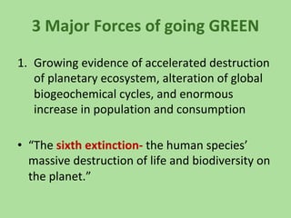 3 Major Forces of going GREEN
1. Growing evidence of accelerated destruction
of planetary ecosystem, alteration of global
biogeochemical cycles, and enormous
increase in population and consumption
• “The sixth extinction- the human species’
massive destruction of life and biodiversity on
the planet.”
 
