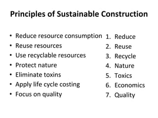 Principles of Sustainable Construction
• Reduce resource consumption
• Reuse resources
• Use recyclable resources
• Protect nature
• Eliminate toxins
• Apply life cycle costing
• Focus on quality
1. Reduce
2. Reuse
3. Recycle
4. Nature
5. Toxics
6. Economics
7. Quality
 
