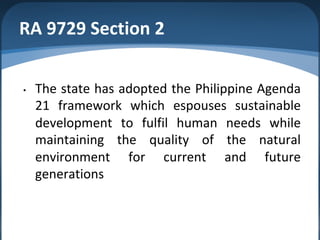 RA 9729 Section 2
• The state has adopted the Philippine Agenda
21 framework which espouses sustainable
development to fulfil human needs while
maintaining the quality of the natural
environment for current and future
generations
 