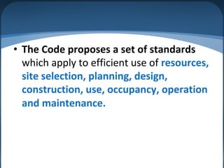 • The Code proposes a set of standards
which apply to efficient use of resources,
site selection, planning, design,
construction, use, occupancy, operation
and maintenance.
 