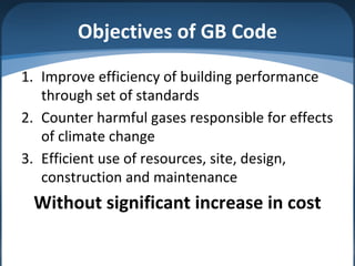 Objectives of GB Code
1. Improve efficiency of building performance
through set of standards
2. Counter harmful gases responsible for effects
of climate change
3. Efficient use of resources, site, design,
construction and maintenance
Without significant increase in cost
 