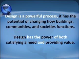 Design is a powerful process, it has the
potential of changing how buildings,
communities, and societies functions.
Design has the power of both
satisfying a need and providing value.
 