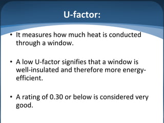 U-factor:
• It measures how much heat is conducted
through a window.
• A low U-factor signifies that a window is
well-insulated and therefore more energy-
efficient.
• A rating of 0.30 or below is considered very
good.
 