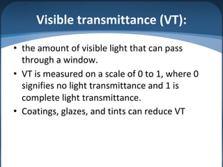 Visible transmittance (VT):
• the amount of visible light that can pass
through a window.
• VT is measured on a scale of 0 to 1, where 0
signifies no light transmittance and 1 is
complete light transmittance.
• Coatings, glazes, and tints can reduce VT
 