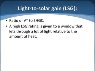 Light-to-solar gain (LSG):
• Ratio of VT to SHGC.
• A high LSG rating is given to a window that
lets through a lot of light relative to the
amount of heat.
 