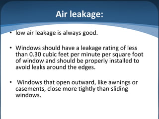 Air leakage:
• low air leakage is always good.
• Windows should have a leakage rating of less
than 0.30 cubic feet per minute per square foot
of window and should be properly installed to
avoid leaks around the edges.
• Windows that open outward, like awnings or
casements, close more tightly than sliding
windows.
 