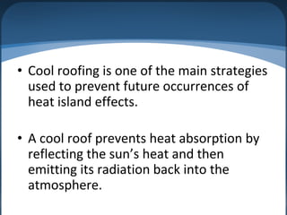 • Cool roofing is one of the main strategies
used to prevent future occurrences of
heat island effects.
• A cool roof prevents heat absorption by
reflecting the sun’s heat and then
emitting its radiation back into the
atmosphere.
 