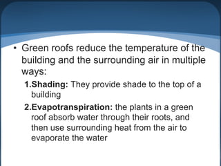• Green roofs reduce the temperature of the
building and the surrounding air in multiple
ways:
1.Shading: They provide shade to the top of a
building
2.Evapotranspiration: the plants in a green
roof absorb water through their roots, and
then use surrounding heat from the air to
evaporate the water
 